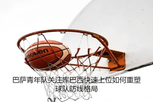 巴萨青年队关注库巴西快速上位如何重塑球队防线格局